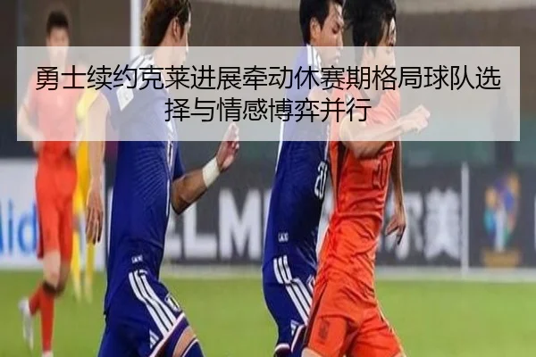 勇士续约克莱进展牵动休赛期格局球队选择与情感博弈并行